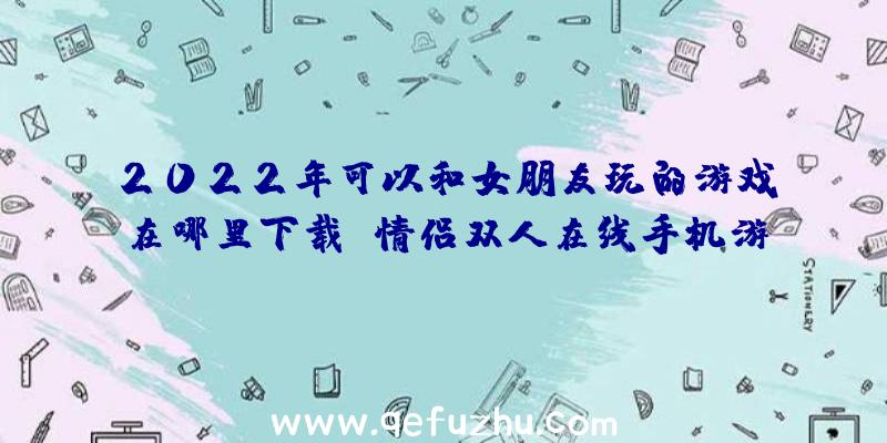 2022年可以和女朋友玩的游戏在哪里下载